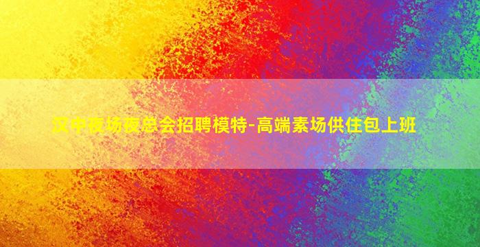 汉中夜场夜总会招聘模特-高端素场供住包上班